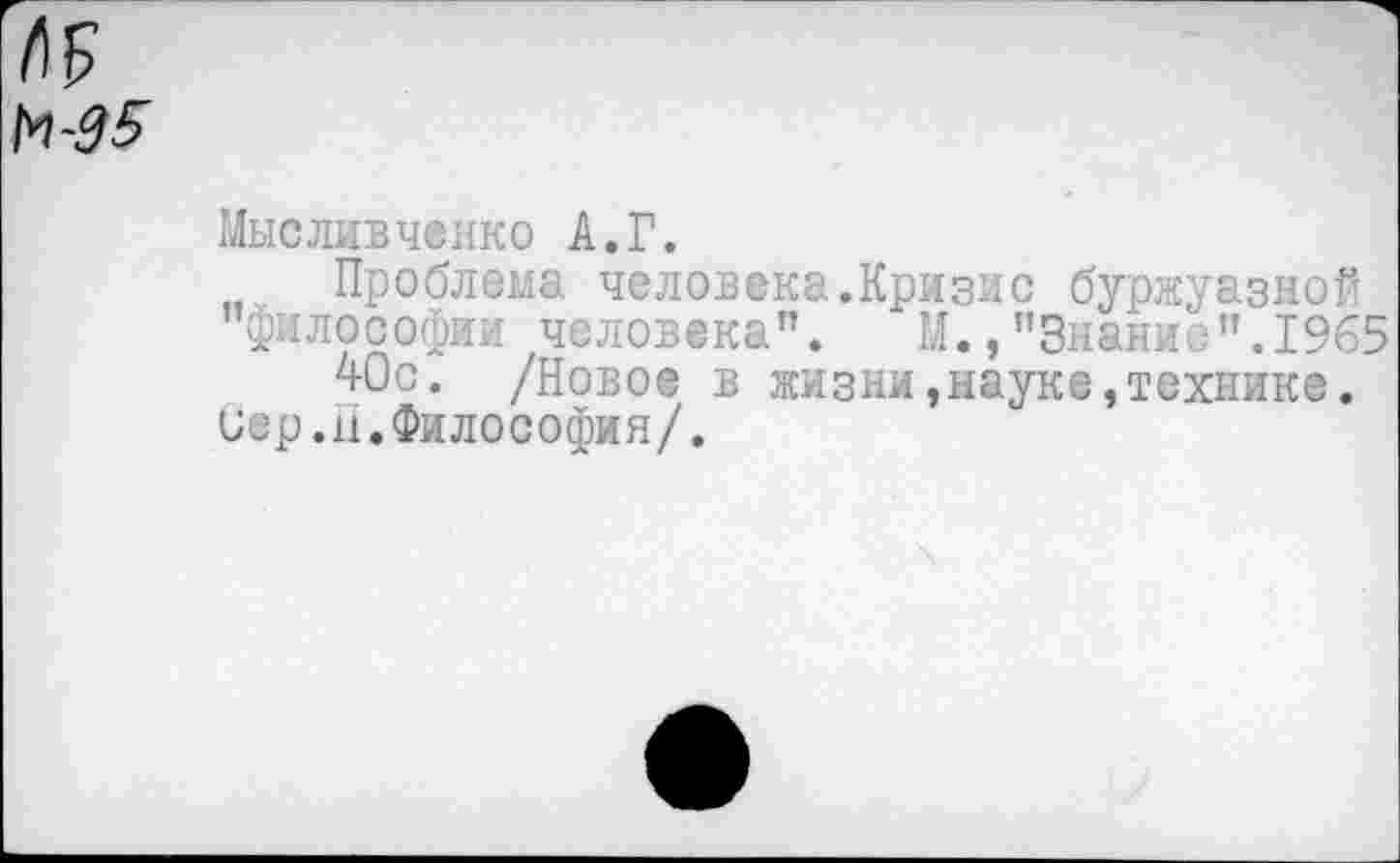 ﻿№
№5
Мысливченко А.Г.
Проблема человека.Кризис буржуазной "философии человека". М.,"Знание".1965
40с. /Новое в жизни,науке,технике.
Сер.н.Философия/.